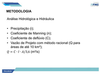 METODOLOGIA
Análise Hidrológica e Hidráulica
• Precipitação (i);
• Coeficiente de Manning (n);
• Coeficiente de deflúvio (C);
• Vazão de Projeto com método racional (Q para
áreas de até 10 km²);
𝑄 = 𝐶 ∙ 𝐼 ∙ 𝐴/3,6 (m³/s)
 