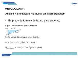 METODOLOGIA
Análise Hidrológica e Hidráulica em Microdrenagem
• Emprego da fórmula de Izzard para sarjetas;
Figura : Parâmetros da fórmula de Izzard
Fonte: Manual de drenagem em pavimentos
𝑄0 = 𝐹𝑅 ∙ 0,375 ∙ 𝑧 ∙ 𝑦0
8
3 ∙ 𝑖
1
2 ∙ 𝑛−1
(m³/s)
𝑄 𝑐𝑜𝑛𝑡𝑟𝑖𝑏𝑢𝑖çã𝑜 = 𝐶 ∙ 𝐼 ∙ [𝐿𝑢 ∙ 𝑎 +
𝐹
2
] ∙ 3,6−1
(m³/s)
 