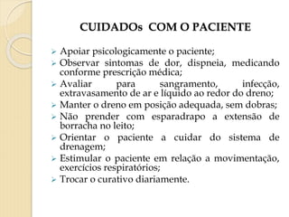 CUIDADOs COM O PACIENTE
 Apoiar psicologicamente o paciente;
 Observar sintomas de dor, dispneia, medicando
conforme prescrição médica;
 Avaliar para sangramento, infecção,
extravasamento de ar e líquido ao redor do dreno;
 Manter o dreno em posição adequada, sem dobras;
 Não prender com esparadrapo a extensão de
borracha no leito;
 Orientar o paciente a cuidar do sistema de
drenagem;
 Estimular o paciente em relação a movimentação,
exercícios respiratórios;
 Trocar o curativo diariamente.
 