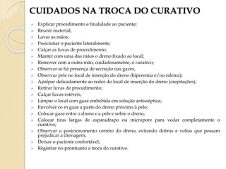 CUIDADOS NA TROCA DO CURATIVO
 Explicar procedimento e finalidade ao paciente;
 Reunir material;
 Lavar as mãos;
 Posicionar o paciente lateralmente;
 Calçar as luvas de procedimento;
 Manter com uma das mãos o dreno fixado ao local;
 Remover com a outra mão, cuidadosamente, o curativo;
 Observar se há presença de secreção nas gazes,
 Observar pele no local de inserção do dreno (hiperemia e/ou edema);
 Apalpar delicadamente ao redor do local de inserção do dreno (crepitações);
 Retirar luvas de procedimento;
 Calçar luvas estéreis;
 Limpar o local com gaze embebida em solução antisséptica;
 Envolver co m gaze a parte do dreno próximo à pele;
 Colocar gaze entre o dreno e a pele e sobre o dreno;
 Colocar tiras largas de esparadrapo ou micropore para vedar completamente o
curativo;
 Observar o posicionamento correto do dreno, evitando dobras e voltas que possam
prejudicar a drenagem;
 Deixar o paciente confortável;
 Registrar no prontuário a troca do curativo.
 