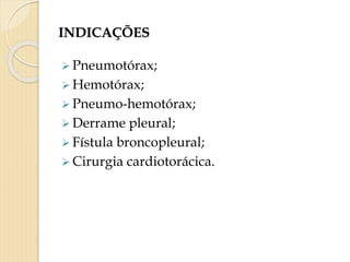 INDICAÇÕES
 Pneumotórax;
 Hemotórax;
 Pneumo-hemotórax;
 Derrame pleural;
 Fístula broncopleural;
 Cirurgia cardiotorácica.
 