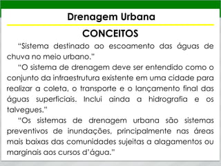 Drenagem Urbana
CONCEITOS
“Sistema destinado ao escoamento das águas de
chuva no meio urbano.”
“O sistema de drenagem deve ser entendido como o
conjunto da infraestrutura existente em uma cidade para
realizar a coleta, o transporte e o lançamento final das
águas superficiais. Inclui ainda a hidrografia e os
talvegues.”
“Os sistemas de drenagem urbana são sistemas
preventivos de inundações, principalmente nas áreas
mais baixas das comunidades sujeitas a alagamentos ou
marginais aos cursos d’água.”
 