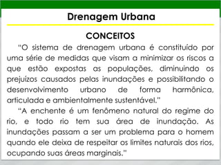 Drenagem Urbana
CONCEITOS
“O sistema de drenagem urbana é constituído por
uma série de medidas que visam a minimizar os riscos a
que estão expostas as populações, diminuindo os
prejuízos causados pelas inundações e possibilitando o
desenvolvimento urbano de forma harmônica,
articulada e ambientalmente sustentável.”
“A enchente é um fenômeno natural do regime do
rio, e todo rio tem sua área de inundação. As
inundações passam a ser um problema para o homem
quando ele deixa de respeitar os limites naturais dos rios,
ocupando suas áreas marginais.”
 