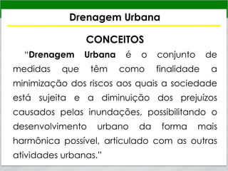 Drenagem Urbana
CONCEITOS
“Drenagem Urbana é o conjunto de
medidas que têm como finalidade a
minimização dos riscos aos quais a sociedade
está sujeita e a diminuição dos prejuízos
causados pelas inundações, possibilitando o
desenvolvimento urbano da forma mais
harmônica possível, articulado com as outras
atividades urbanas.”
 