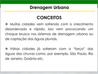 Drenagem Urbana
CONCEITOS
 Muitas cidades vem sofrendo com o crescimento
desordenado e rápido. Isso vem provocando um
choque brusco nos sistemas de drenagem urbana ou
de captação das águas pluviais.
 Várias cidades já sofreram com a “força” das
águas das chuvas como, por exemplo, São Paulo, Rio
de Janeiro, Goiânia etc.
 