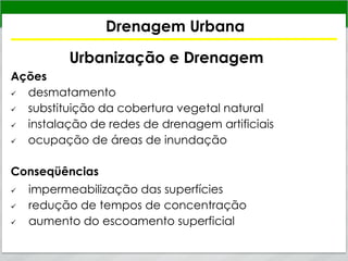 Drenagem Urbana
Urbanização e Drenagem
Ações
 desmatamento
 substituição da cobertura vegetal natural
 instalação de redes de drenagem artificiais
 ocupação de áreas de inundação
Conseqüências
 impermeabilização das superfícies
 redução de tempos de concentração
 aumento do escoamento superficial
 