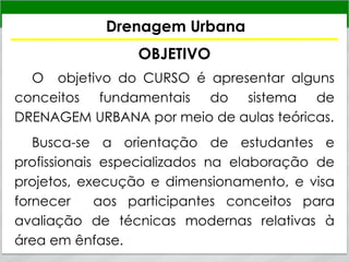 Drenagem Urbana
OBJETIVO
O objetivo do CURSO é apresentar alguns
conceitos fundamentais do sistema de
DRENAGEM URBANA por meio de aulas teóricas.
Busca-se a orientação de estudantes e
profissionais especializados na elaboração de
projetos, execução e dimensionamento, e visa
fornecer aos participantes conceitos para
avaliação de técnicas modernas relativas à
área em ênfase.
 