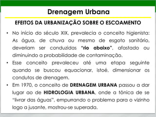 Drenagem Urbana
EFEITOS DA URBANIZAÇÃO SOBRE O ESCOAMENTO
• No início do século XIX, prevalecia o conceito higienista:
As água, de chuva ou mesmo de esgoto sanitário,
deveriam ser conduzidas “rio abaixo”, afastado ou
diminuindo a probabilidade de contaminação.
• Esse conceito prevaleceu até uma etapa seguinte
quando se buscou equacionar, istoé, dimensionar os
condutos de drenagem.
• Em 1970, o conceito de DRENAGEM URBANA passou a dar
lugar ao de HIDROLOGIA URBANA, onde a tônica de se
“livrar das águas”, empurrando o problema para o vizinho
logo a jusante, mostrou-se superada.
 