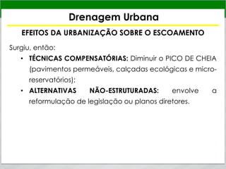 Drenagem Urbana
EFEITOS DA URBANIZAÇÃO SOBRE O ESCOAMENTO
Surgiu, então:
• TÉCNICAS COMPENSATÓRIAS: Diminuir o PICO DE CHEIA
(pavimentos permeáveis, calçadas ecológicas e micro-
reservatórios);
• ALTERNATIVAS NÃO-ESTRUTURADAS: envolve a
reformulação de legislação ou planos diretores.
 