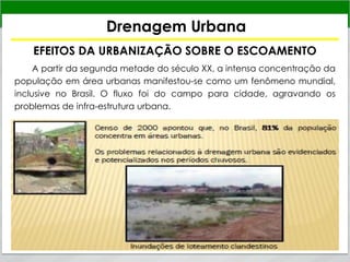 Drenagem Urbana
EFEITOS DA URBANIZAÇÃO SOBRE O ESCOAMENTO
A partir da segunda metade do século XX, a intensa concentração da
população em área urbanas manifestou-se como um fenômeno mundial,
inclusive no Brasil. O fluxo foi do campo para cidade, agravando os
problemas de infra-estrutura urbana.
 