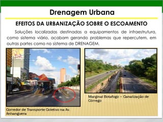 Drenagem Urbana
EFEITOS DA URBANIZAÇÃO SOBRE O ESCOAMENTO
Soluções localizadas destinadas a equipamentos de infraestrutura,
como sistema viário, acabam gerando problemas que repercutem, em
outras partes como no sistema de DRENAGEM.
 