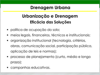 Drenagem Urbana
Urbanização e Drenagem
Eficácia das Soluções
 política de ocupação do solo;
 meios legais, financeiros, técnicos e institucionais;
 organização institucional (tecnologia, critérios,
obras, comunicação social, participação pública,
aplicação de leis e normas);
 processo de planejamento (curto, médio e longo
prazo);
 campanhas educativas.
 