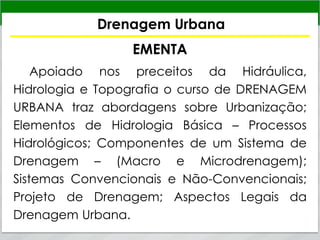 Drenagem Urbana
EMENTA
Apoiado nos preceitos da Hidráulica,
Hidrologia e Topografia o curso de DRENAGEM
URBANA traz abordagens sobre Urbanização;
Elementos de Hidrologia Básica – Processos
Hidrológicos; Componentes de um Sistema de
Drenagem – (Macro e Microdrenagem);
Sistemas Convencionais e Não-Convencionais;
Projeto de Drenagem; Aspectos Legais da
Drenagem Urbana.
 