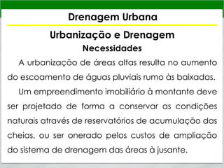 Drenagem Urbana
Urbanização e Drenagem
Necessidades
A urbanização de áreas altas resulta no aumento
do escoamento de águas pluviais rumo às baixadas.
Um empreendimento imobiliário à montante deve
ser projetado de forma a conservar as condições
naturais através de reservatórios de acumulação das
cheias, ou ser onerado pelos custos de ampliação
do sistema de drenagem das áreas à jusante.
 