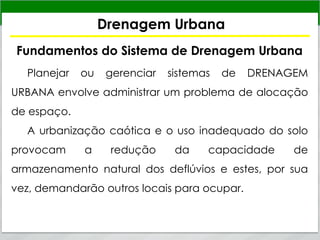 Drenagem Urbana
Fundamentos do Sistema de Drenagem Urbana
Planejar ou gerenciar sistemas de DRENAGEM
URBANA envolve administrar um problema de alocação
de espaço.
A urbanização caótica e o uso inadequado do solo
provocam a redução da capacidade de
armazenamento natural dos deflúvios e estes, por sua
vez, demandarão outros locais para ocupar.
 