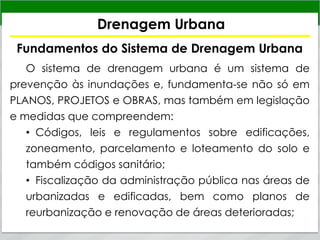 Drenagem Urbana
Fundamentos do Sistema de Drenagem Urbana
O sistema de drenagem urbana é um sistema de
prevenção às inundações e, fundamenta-se não só em
PLANOS, PROJETOS e OBRAS, mas também em legislação
e medidas que compreendem:
• Códigos, leis e regulamentos sobre edificações,
zoneamento, parcelamento e loteamento do solo e
também códigos sanitário;
• Fiscalização da administração pública nas áreas de
urbanizadas e edificadas, bem como planos de
reurbanização e renovação de áreas deterioradas;
 