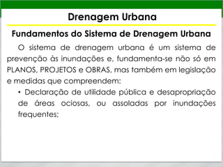 Drenagem Urbana
Fundamentos do Sistema de Drenagem Urbana
O sistema de drenagem urbana é um sistema de
prevenção às inundações e, fundamenta-se não só em
PLANOS, PROJETOS e OBRAS, mas também em legislação
e medidas que compreendem:
• Declaração de utilidade pública e desapropriação
de áreas ociosas, ou assoladas por inundações
frequentes;
 