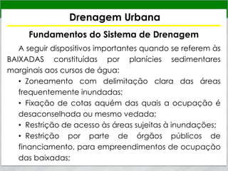 Drenagem Urbana
Fundamentos do Sistema de Drenagem
A seguir dispositivos importantes quando se referem às
BAIXADAS constituídas por planícies sedimentares
marginais aos cursos de água:
• Zoneamento com delimitação clara das áreas
frequentemente inundadas;
• Fixação de cotas aquém das quais a ocupação é
desaconselhada ou mesmo vedada;
• Restrição de acesso às áreas sujeitas à inundações;
• Restrição por parte de órgãos públicos de
financiamento, para empreendimentos de ocupação
das baixadas;
 