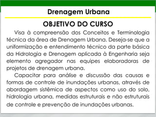 Drenagem Urbana
OBJETIVO DO CURSO
Visa à compreensão dos Conceitos e Terminologia
técnica da área de Drenagem Urbana. Deseja-se que a
uniformização e entendimento técnico da parte básica
da HidroIogia e Drenagem aplicada à Engenharia seja
elemento agregador nas equipes elaboradoras de
projetos de drenagem urbana.
Capacitar para análise e discussão das causas e
formas de controle de inundações urbanas, através de
abordagem sistêmica de aspectos como uso do solo,
hidrologia urbana, medidas estruturais e não estruturais
de controle e prevenção de inundações urbanas.
 