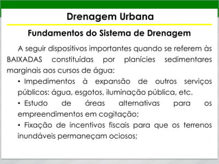 Drenagem Urbana
Fundamentos do Sistema de Drenagem
A seguir dispositivos importantes quando se referem às
BAIXADAS constituídas por planícies sedimentares
marginais aos cursos de água:
• Impedimentos à expansão de outros serviços
públicos: água, esgotos, iluminação pública, etc.
• Estudo de áreas alternativas para os
empreendimentos em cogitação;
• Fixação de incentivos fiscais para que os terrenos
inundáveis permaneçam ociosos;
 