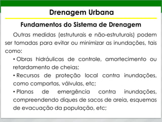 Drenagem Urbana
Fundamentos do Sistema de Drenagem
Outras medidas (estruturais e não-estruturais) podem
ser tomadas para evitar ou minimizar as inundações, tais
como:
• Obras hidráulicas de controle, amortecimento ou
retardamento de cheias;
• Recursos de proteção local contra inundações,
como comportas, válvulas, etc;
• Planos de emergência contra inundações,
compreendendo diques de sacos de areia, esquemas
de evacuação da população, etc;
 