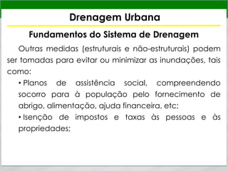 Drenagem Urbana
Fundamentos do Sistema de Drenagem
Outras medidas (estruturais e não-estruturais) podem
ser tomadas para evitar ou minimizar as inundações, tais
como:
• Planos de assistência social, compreendendo
socorro para à população pelo fornecimento de
abrigo, alimentação, ajuda financeira, etc;
• Isenção de impostos e taxas às pessoas e às
propriedades;
 