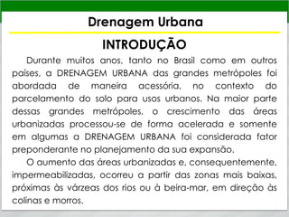 Drenagem Urbana
INTRODUÇÃO
Durante muitos anos, tanto no Brasil como em outros
países, a DRENAGEM URBANA das grandes metrópoles foi
abordada de maneira acessória, no contexto do
parcelamento do solo para usos urbanos. Na maior parte
dessas grandes metrópoles, o crescimento das áreas
urbanizadas processou-se de forma acelerada e somente
em algumas a DRENAGEM URBANA foi considerada fator
preponderante no planejamento da sua expansão.
O aumento das áreas urbanizadas e, consequentemente,
impermeabilizadas, ocorreu a partir das zonas mais baixas,
próximas às várzeas dos rios ou à beira-mar, em direção às
colinas e morros.
 