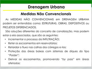 Drenagem Urbana
Medidas Não Convencionais
As MEDIDAS NÃO CONVENCIONAIS em DRENAGEM URBANA
podem ser entendidas como: ESTRUTURAS, OBRAS, DISPOSITIVOS ou
PROJETOS DIFERENCIADOS.
São soluções diferentes do conceito de canalização, mas podem
estar a ela associadas, que são as seguintes:
• Incrementar o processo da INFILTRAÇÃO;
• Reter os escoamentos em reservatórios;
• Retardar o fluxo nas calhas dos córregos e rios;
• Proteção das áreas baixas com sistemas de diques do tipo
“Polder”;
• Derivar os escoamentos, promovendo “by pass” em áreas
afetadas;
 