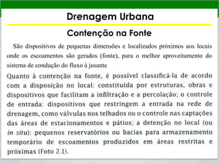 Drenagem Urbana
Contenção na Fonte
São dispositivos de pequenas dimensões e localizados próximos aos locais
onde os escoamentos são gerados (fonte), para o melhor aproveitamento do
sistema de condução do fluxo à jusante
 