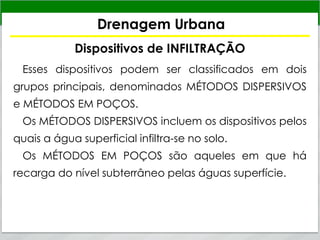 Drenagem Urbana
Dispositivos de INFILTRAÇÃO
Esses dispositivos podem ser classificados em dois
grupos principais, denominados MÉTODOS DISPERSIVOS
e MÉTODOS EM POÇOS.
Os MÉTODOS DISPERSIVOS incluem os dispositivos pelos
quais a água superficial infiltra-se no solo.
Os MÉTODOS EM POÇOS são aqueles em que há
recarga do nível subterrâneo pelas águas superfície.
 