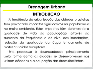 Drenagem Urbana
INTRODUÇÃO
A tendência da urbanização das cidades brasileiras
tem provocado impactos significativos na população e
no meiro ambiente. Estes impactos têm deteriorado a
qualidade de vida da populaçãop, através do
aumento da frequência e do nível das inundações,
redução da qualidade da água e aumento de
materiais sólidos receptores.
Este processso é desencadeada principalmente
pela forma como as cidades se desenvolveram nas
últimas décadas e a ocupação das áreas ribeirinhas.
 