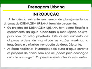 Drenagem Urbana
INTRODUÇÃO
A tendência existente em termos de planejamento de
sistemas de DRENAGEM URBANA tem sido a seguinte:
• Os projetos de DRENAGEM URBANA tem como filosofia o
escoamento da água precipitada o mais rápido possível
para fora da área projetada. Este critério aumenta de
algumas ordens de magnitude as vazões máximas, a
frequência e o nível de inundação de áreas à jusante.
• As áreas ribeirinhas, inundadas pelo curso d’água durante
os períodos de cheia, têm sido ocupadas pela ocupação
durante a estiagem. Os prejuízos resultantes são evidentes.
 