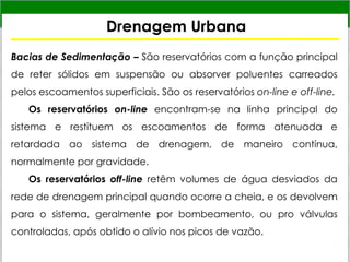 Drenagem Urbana
Bacias de Sedimentação – São reservatórios com a função principal
de reter sólidos em suspensão ou absorver poluentes carreados
pelos escoamentos superficiais. São os reservatórios on-line e off-line.
Os reservatórios on-line encontram-se na linha principal do
sistema e restituem os escoamentos de forma atenuada e
retardada ao sistema de drenagem, de maneiro contínua,
normalmente por gravidade.
Os reservatórios off-line retêm volumes de água desviados da
rede de drenagem principal quando ocorre a cheia, e os devolvem
para o sistema, geralmente por bombeamento, ou pro válvulas
controladas, após obtido o alívio nos picos de vazão.
 