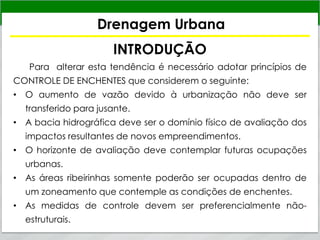 Drenagem Urbana
INTRODUÇÃO
Para alterar esta tendência é necessário adotar princípios de
CONTROLE DE ENCHENTES que considerem o seguinte:
• O aumento de vazão devido à urbanização não deve ser
transferido para jusante.
• A bacia hidrográfica deve ser o domínio físico de avaliação dos
impactos resultantes de novos empreendimentos.
• O horizonte de avaliação deve contemplar futuras ocupações
urbanas.
• As áreas ribeirinhas somente poderão ser ocupadas dentro de
um zoneamento que contemple as condições de enchentes.
• As medidas de controle devem ser preferencialmente não-
estruturais.
 