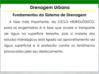 Drenagem Urbana
Fundamentos do Sistema de Drenagem
A fase mais importante, do CICLO HIDROLÓGICO,
para os engenheiros é a fase que ocorre o transporte
de água na superfície terrestre, pois a maioria dos
estudos hidrológicos está ligada ao aproveitamento da
água superficial e à proteção contra os fenômenos
provocados pelo seu deslocamento.
 
