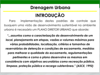 Drenagem Urbana
INTRODUÇÃO
Para implementação destes padrões de controle que
busquem uma visão de desenvolvimento sustentável no ambiente
urbano é necessário um PLANO DIRETOR URBANO que aborde:
“...assuntos como a caracterização do desenvolvimento de um
local, planejamento em etapas, vazões e volumes máximos para
várias probabilidades, localização, critérios e tamanhos de
reservatórios de detenção e condições de escoamento, medidas
para melhorar a qualidade do escoamento, regulamentações
pertinentes e como o plano desenvolve os mesmos em
consistência com objetivos secundários como recreação pública,
limpeza, proteção pública e recarga subterrânea.” (ASCE, 1992)
 