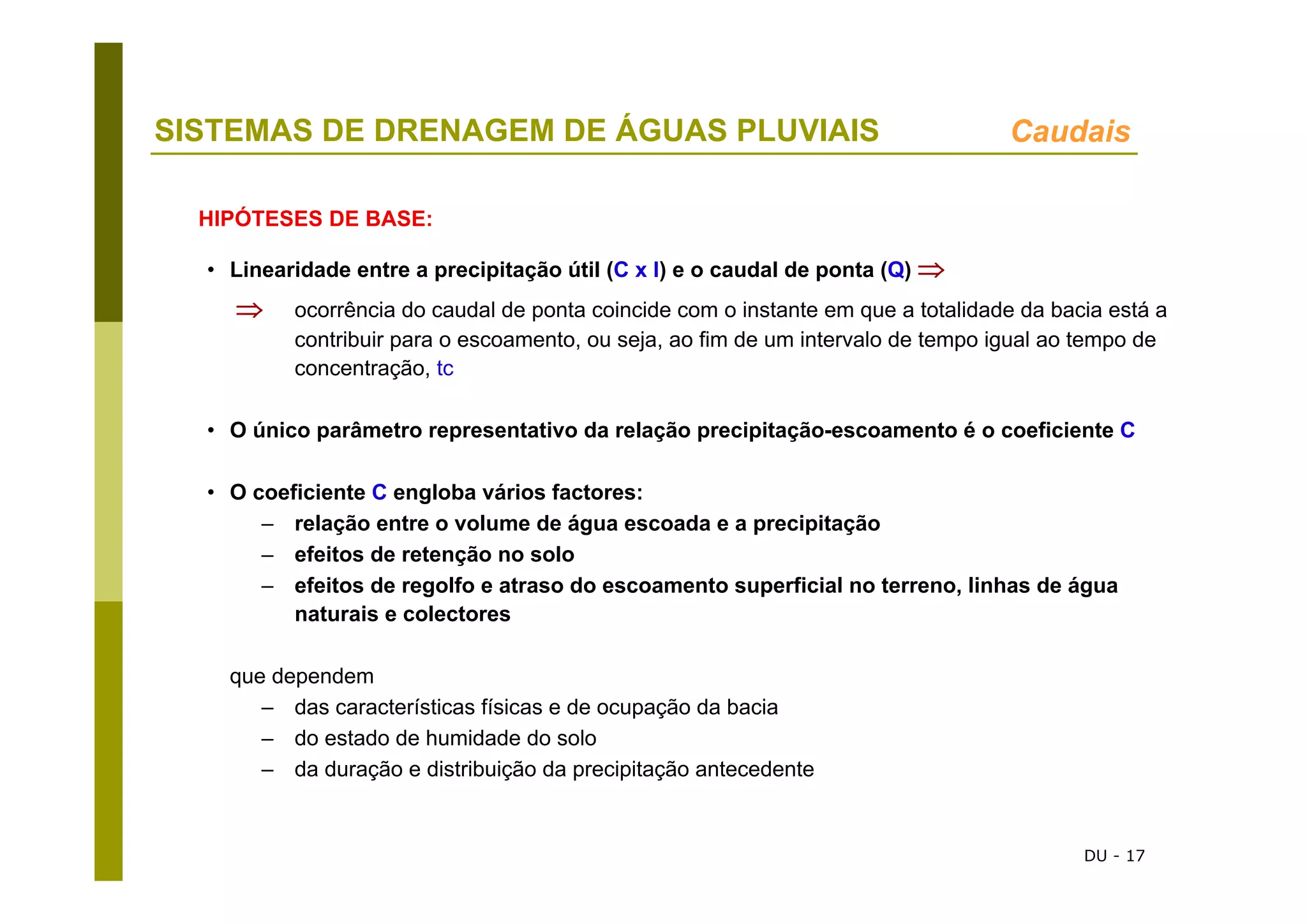 DU - 17
SISTEMAS DE DRENAGEM DE ÁGUAS PLUVIAIS Caudais
• Linearidade entre a precipitação útil (C x I) e o caudal de ponta (Q) ⇒
⇒ ocorrência do caudal de ponta coincide com o instante em que a totalidade da bacia está a
contribuir para o escoamento, ou seja, ao fim de um intervalo de tempo igual ao tempo de
concentração, tc
• O único parâmetro representativo da relação precipitação-escoamento é o coeficiente C
• O coeficiente C engloba vários factores:
– relação entre o volume de água escoada e a precipitação
– efeitos de retenção no solo
– efeitos de regolfo e atraso do escoamento superficial no terreno, linhas de água
naturais e colectores
que dependem
– das características físicas e de ocupação da bacia
– do estado de humidade do solo
– da duração e distribuição da precipitação antecedente
HIPÓTESES DE BASE:
 