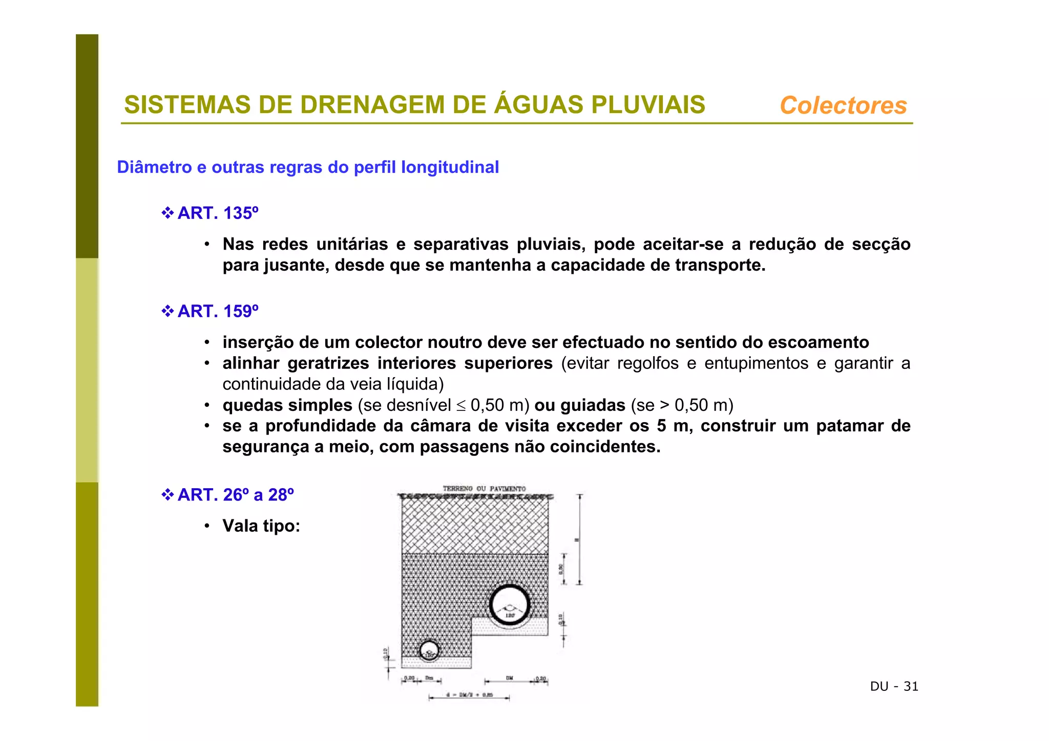 DU - 31
SISTEMAS DE DRENAGEM DE ÁGUAS PLUVIAIS Colectores
Diâmetro e outras regras do perfil longitudinal
ART. 135º
• Nas redes unitárias e separativas pluviais, pode aceitar-se a redução de secção
para jusante, desde que se mantenha a capacidade de transporte.
ART. 159º
• inserção de um colector noutro deve ser efectuado no sentido do escoamento
• alinhar geratrizes interiores superiores (evitar regolfos e entupimentos e garantir a
continuidade da veia líquida)
• quedas simples (se desnível ≤ 0,50 m) ou guiadas (se > 0,50 m)
• se a profundidade da câmara de visita exceder os 5 m, construir um patamar de
segurança a meio, com passagens não coincidentes.
ART. 26º a 28º
• Vala tipo:
 