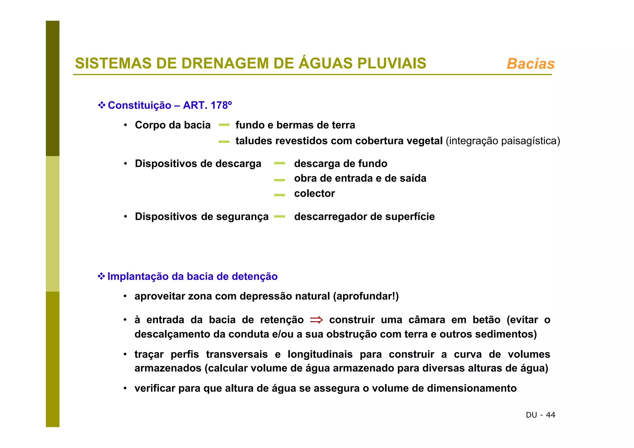 DU - 44
SISTEMAS DE DRENAGEM DE ÁGUAS PLUVIAIS Bacias
Constituição – ART. 178º
• Corpo da bacia fundo e bermas de terra
taludes revestidos com cobertura vegetal (integração paisagística)
• Dispositivos de descarga descarga de fundo
obra de entrada e de saída
colector
• Dispositivos de segurança descarregador de superfície
Implantação da bacia de detenção
• aproveitar zona com depressão natural (aprofundar!)
• à entrada da bacia de retenção ⇒ construir uma câmara em betão (evitar o
descalçamento da conduta e/ou a sua obstrução com terra e outros sedimentos)
• traçar perfis transversais e longitudinais para construir a curva de volumes
armazenados (calcular volume de água armazenado para diversas alturas de água)
• verificar para que altura de água se assegura o volume de dimensionamento
 