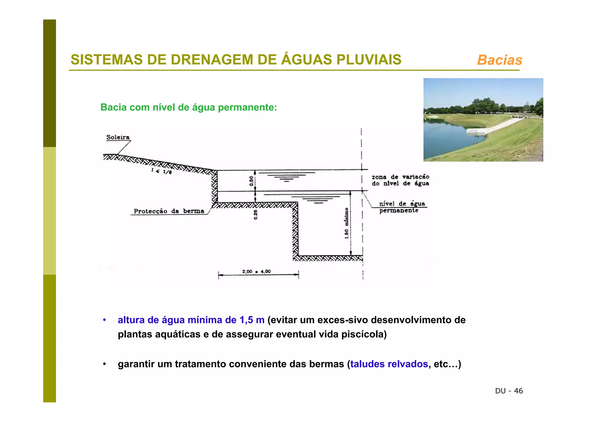 DU - 46
SISTEMAS DE DRENAGEM DE ÁGUAS PLUVIAIS Bacias
Bacia com nível de água permanente:
• altura de água mínima de 1,5 m (evitar um exces-sivo desenvolvimento de
plantas aquáticas e de assegurar eventual vida piscícola)
• garantir um tratamento conveniente das bermas (taludes relvados, etc…)
 