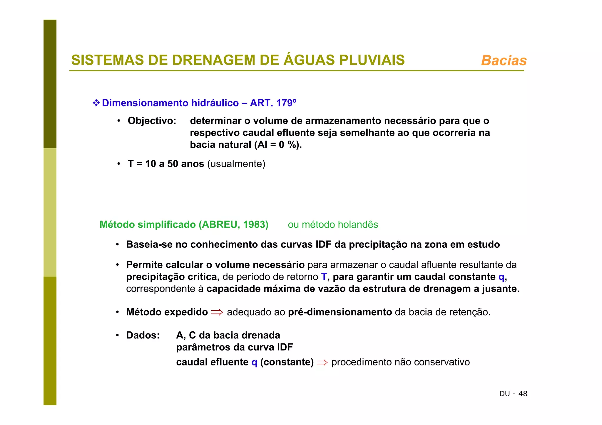 DU - 48
SISTEMAS DE DRENAGEM DE ÁGUAS PLUVIAIS Bacias
Método simplificado (ABREU, 1983) ou método holandês
• Baseia-se no conhecimento das curvas IDF da precipitação na zona em estudo
• Permite calcular o volume necessário para armazenar o caudal afluente resultante da
precipitação crítica, de período de retorno T, para garantir um caudal constante q,
correspondente à capacidade máxima de vazão da estrutura de drenagem a jusante.
• Método expedido ⇒ adequado ao pré-dimensionamento da bacia de retenção.
• Dados: A, C da bacia drenada
parâmetros da curva IDF
caudal efluente q (constante) ⇒ procedimento não conservativo
Dimensionamento hidráulico – ART. 179º
• Objectivo: determinar o volume de armazenamento necessário para que o
respectivo caudal efluente seja semelhante ao que ocorreria na
bacia natural (AI = 0 %).
• T = 10 a 50 anos (usualmente)
 