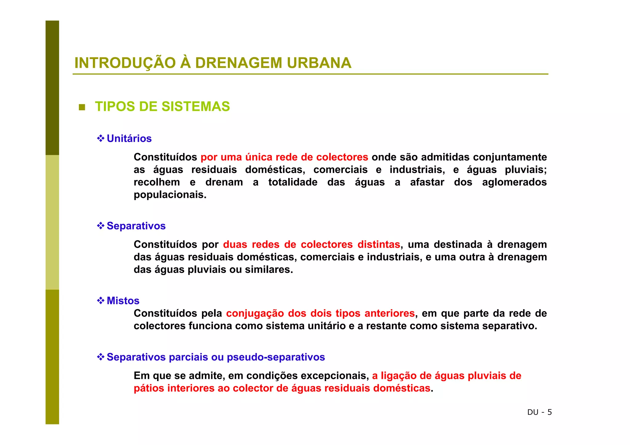 DU - 5
INTRODUÇÃO À DRENAGEM URBANA
Unitários
Constituídos por uma única rede de colectores onde são admitidas conjuntamente
as águas residuais domésticas, comerciais e industriais, e águas pluviais;
recolhem e drenam a totalidade das águas a afastar dos aglomerados
populacionais.
Separativos
Constituídos por duas redes de colectores distintas, uma destinada à drenagem
das águas residuais domésticas, comerciais e industriais, e uma outra à drenagem
das águas pluviais ou similares.
Mistos
Constituídos pela conjugação dos dois tipos anteriores, em que parte da rede de
colectores funciona como sistema unitário e a restante como sistema separativo.
Separativos parciais ou pseudo-separativos
Em que se admite, em condições excepcionais, a ligação de águas pluviais de
pátios interiores ao colector de águas residuais domésticas.
TIPOS DE SISTEMAS
 