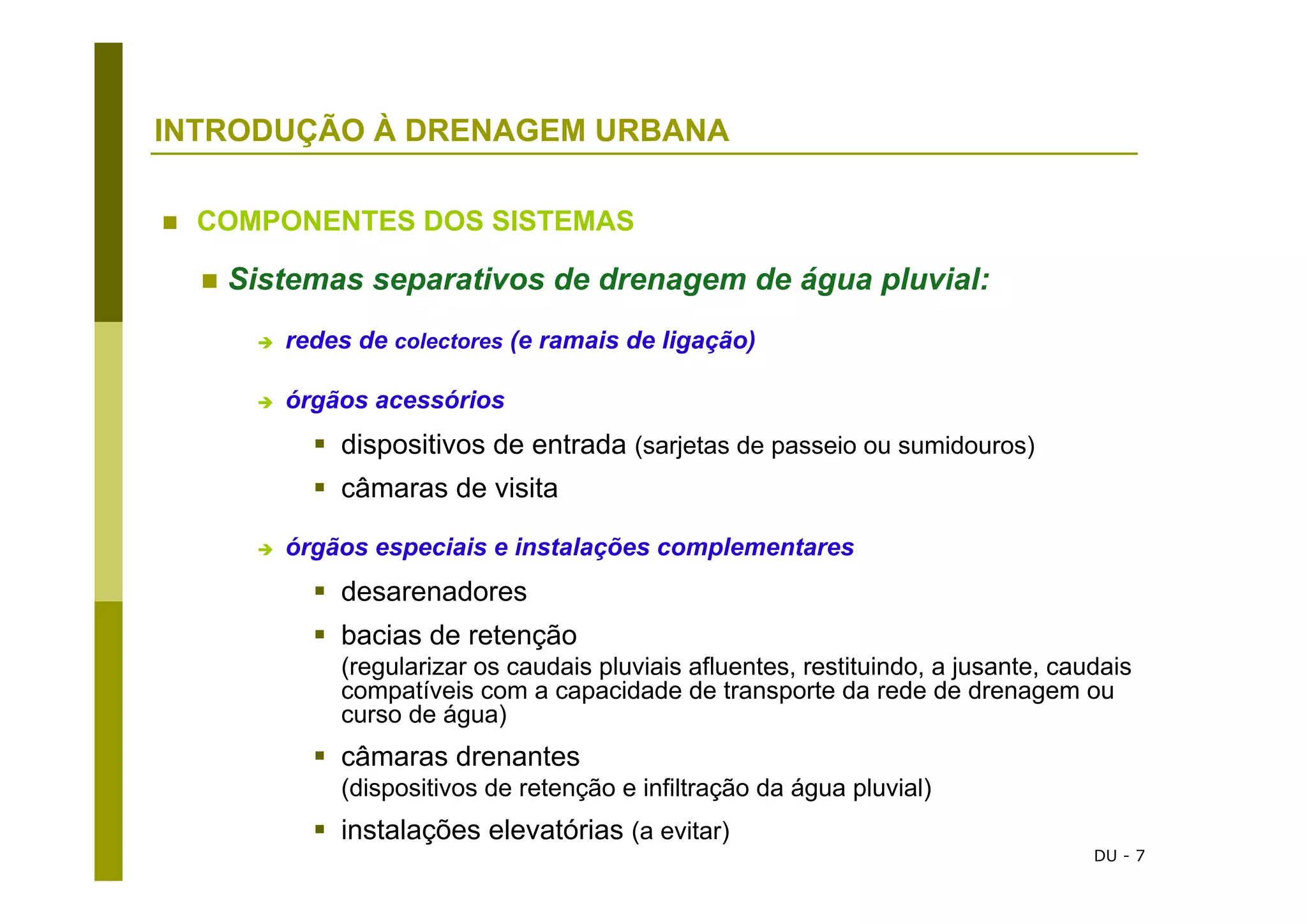 DU - 7
INTRODUÇÃO À DRENAGEM URBANA
COMPONENTES DOS SISTEMAS
Sistemas separativos de drenagem de água pluvial:
redes de colectores (e ramais de ligação)
órgãos acessórios
dispositivos de entrada (sarjetas de passeio ou sumidouros)
câmaras de visita
órgãos especiais e instalações complementares
desarenadores
bacias de retenção
(regularizar os caudais pluviais afluentes, restituindo, a jusante, caudais
compatíveis com a capacidade de transporte da rede de drenagem ou
curso de água)
câmaras drenantes
(dispositivos de retenção e infiltração da água pluvial)
instalações elevatórias (a evitar)
 