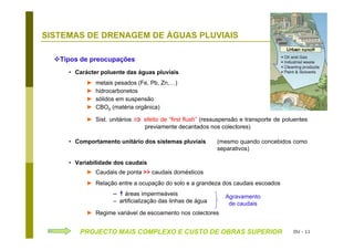 DU - 11
SISTEMAS DE DRENAGEM DE ÁGUAS PLUVIAIS Diversos
Tipos de preocupações
• Carácter poluente das águas pluviais
► metais pesados (Fe, Pb, Zn,…)
► hidrocarbonetos
► sólidos em suspensão
► CBO5 (matéria orgânica)
► Sist. unitários ⇒ efeito de “first flush” (ressuspensão e transporte de poluentes
previamente decantados nos colectores)
• Comportamento unitário dos sistemas pluviais (mesmo quando concebidos como
separativos)
• Variabilidade dos caudais
► Caudais de ponta >> caudais domésticos
► Relação entre a ocupação do solo e a grandeza dos caudais escoados
– áreas impermeáveis
– artificialização das linhas de água
► Regime variável de escoamento nos colectores
PROJECTO MAIS COMPLEXO E CUSTO DE OBRAS SUPERIOR
Agravamento
de caudais
 