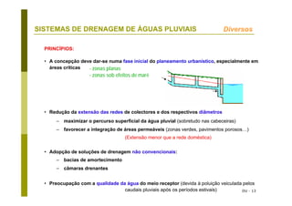 DU - 13
SISTEMAS DE DRENAGEM DE ÁGUAS PLUVIAIS Diversos
• A concepção deve dar-se numa fase inicial do planeamento urbanístico, especialmente em
áreas críticas
• Redução da extensão das redes de colectores e dos respectivos diâmetros
– maximizar o percurso superficial da água pluvial (sobretudo nas cabeceiras)
– favorecer a integração de áreas permeáveis (zonas verdes, pavimentos porosos…)
(Extensão menor que a rede doméstica)
• Adopção de soluções de drenagem não convencionais:
– bacias de amortecimento
– câmaras drenantes
• Preocupação com a qualidade da água do meio receptor (devida à poluição veiculada pelos
caudais pluviais após os períodos estivais)
PRINCÍPIOS:
- zonas planas
- zonas sob efeitos de maré
 