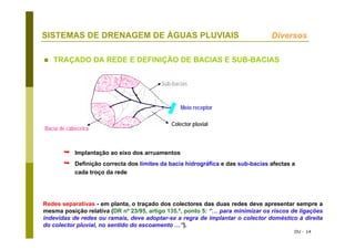 DU - 14
SISTEMAS DE DRENAGEM DE ÁGUAS PLUVIAIS
TRAÇADO DA REDE E DEFINIÇÃO DE BACIAS E SUB-BACIAS
Implantação ao eixo dos arruamentos
Definição correcta dos limites da bacia hidrográfica e das sub-bacias afectas a
cada troço da rede
Redes separativas - em planta, o traçado dos colectores das duas redes deve apresentar sempre a
mesma posição relativa (DR nº 23/95, artigo 135.º, ponto 5: “… para minimizar os riscos de ligações
indevidas de redes ou ramais, deve adoptar-se a regra de implantar o colector doméstico à direita
do colector pluvial, no sentido do escoamento …”).
Diversos
Bacia de cabeceira
Sub-bacias
Colector pluvial
Meio receptor
 