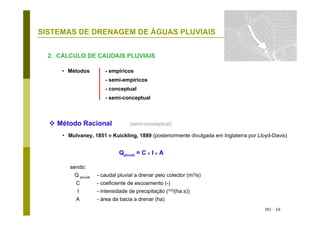DU - 16
SISTEMAS DE DRENAGEM DE ÁGUAS PLUVIAIS Caudais
2. CÁLCULO DE CAUDAIS PLUVIAIS
Método Racional (semi-conceptual)
• Mulvaney, 1851 e Kuickling, 1889 (posteriormente divulgada em Inglaterra por Lloyd-Davis)
Qpluvial = C x I x A
sendo:
Q pluvial - caudal pluvial a drenar pelo colector (m3/s)
C - coeficiente de escoamento (-)
I - intensidade de precipitação (m3/(ha.s))
A - área da bacia a drenar (ha)
• Métodos - empíricos
- semi-empíricos
- conceptual
- semi-conceptual
 