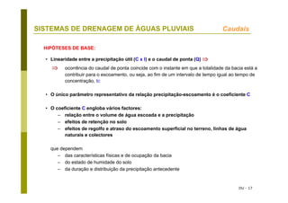 DU - 17
SISTEMAS DE DRENAGEM DE ÁGUAS PLUVIAIS Caudais
• Linearidade entre a precipitação útil (C x I) e o caudal de ponta (Q) ⇒
⇒ ocorrência do caudal de ponta coincide com o instante em que a totalidade da bacia está a
contribuir para o escoamento, ou seja, ao fim de um intervalo de tempo igual ao tempo de
concentração, tc
• O único parâmetro representativo da relação precipitação-escoamento é o coeficiente C
• O coeficiente C engloba vários factores:
– relação entre o volume de água escoada e a precipitação
– efeitos de retenção no solo
– efeitos de regolfo e atraso do escoamento superficial no terreno, linhas de água
naturais e colectores
que dependem
– das características físicas e de ocupação da bacia
– do estado de humidade do solo
– da duração e distribuição da precipitação antecedente
HIPÓTESES DE BASE:
 