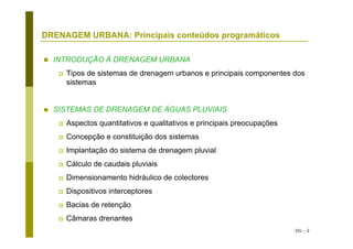 DU - 2
DRENAGEM URBANA: Principais conteúdos programáticos
INTRODUÇÃO À DRENAGEM URBANA
Tipos de sistemas de drenagem urbanos e principais componentes dos
sistemas
SISTEMAS DE DRENAGEM DE ÁGUAS PLUVIAIS
Aspectos quantitativos e qualitativos e principais preocupações
Concepção e constituição dos sistemas
Implantação do sistema de drenagem pluvial
Cálculo de caudais pluviais
Dimensionamento hidráulico de colectores
Dispositivos interceptores
Bacias de retenção
Câmaras drenantes
 