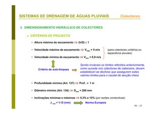 DU - 23
SISTEMAS DE DRENAGEM DE ÁGUAS PLUVIAIS
3. DIMENSIONAMENTO HIDRÁULICO DE COLECTORES
• Altura máxima do escoamento ⇒ (h/D) ≤ 1
• Velocidade máxima de escoamento ⇒ Vmáx = 5 m/s (para colectores unitários ou
separativos pluviais)
• Velocidade mínima de escoamento ⇒ Vmín = 0,9 m/s
Critério de auto-limpeza
• Profundidade mínima (Art. 137) ⇒ Prof. 1 m
• Diâmetro mínimo (Art. 134) ⇒ Dmín = 200 mm
• Inclinações mínimas e máximas ⇒ 0,3% e 15% (por razões construtivas)
Colectores
CRITÉRIOS DE PROJECTO
Sendo inviáveis os limites referidos anteriormente,
como sucede nos colectores de cabeceira, devem
estabelecer-se declives que assegurem estes
valores limites para o caudal de secção cheia.
J mín = 1/ D (mm) Norma Europeia
 